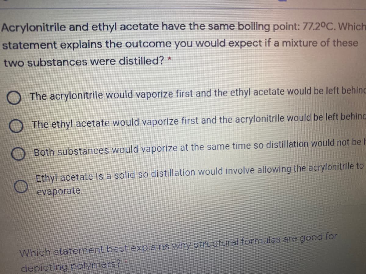 Acrylonitrile and ethyl acetate have the same boiling point: 77.20C. Which
statement explains the outcome you would expect if a mixture of these
two substances were distilled? *
The acrylonitrile would vaporize first and the ethyl acetate would be left behinc
O The ethyl acetate would vaporize first and the acrylonitrile would be left behind
Both substances would vaporize at the same time so distillation would not be h
Ethyl acetate is a solid so distillation would involve allowing the acrylonitrile to
evaporate.
Which statement best explains why structural formulas are good for
depicting polymers?
