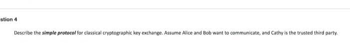 stion 4
Describe the simple protocol for classical cryptographic key exchange. Assume Alice and Bob want to communicate, and Cathy is the trusted third party.
