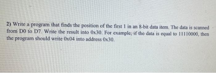 2) Write a program that finds the position of the first I in an 8-bit data item. The data is scanned
from D0 to D7. Write the result into 0x30. For example, if the data is equal to 11110000, then
the program should write 0x04 into address 0x30.

