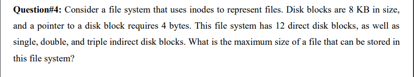 Question#4: Consider a file system that uses inodes to represent files. Disk blocks are 8 KB in size,
and a pointer to a disk block requires 4 bytes. This file system has 12 direct disk blocks, as well as
single, double, and triple indirect disk blocks. What is the maximum size of a file that can be stored in
this file system?
