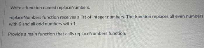 Write a function named replaceNumbers.
replaceNumbers function receives a list of integer numbers. The function replaces all even numbers
with O and all odd numbers with 1.
Provide a main function that calls replaceNumbers function.
