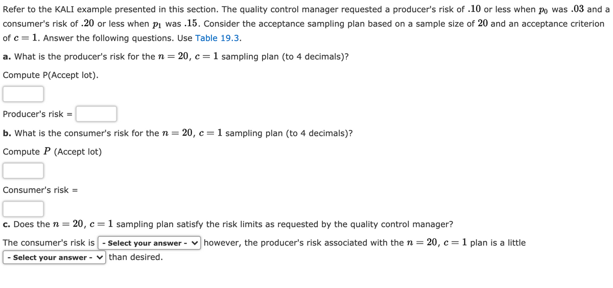 Refer to the KALI example presented in this section. The quality control manager requested a producer's risk of .10 or less when po was .03 and a
consumer's risk of .20 or less when p1 was .15. Consider the acceptance sampling plan based on a sample size of 20 and an acceptance criterion
of c =
1. Answer the following questions. Use Table 19.3.
a. What is the producer's risk for the n =
20, с —
1 sampling plan (to 4 decimals)?
Compute P(Accept lot).
Producer's risk =
b. What is the consumer's risk for the n = 20, c=1 sampling plan (to 4 decimals)?
Compute P (Accept lot)
Consumer's risk =
c. Does the n =
20, c=1 sampling plan satisfy the risk limits as requested by the quality control manager?
The consumer's risk is
- Select your answer - v however, the producer's risk associated with then= 20, c= 1 plan is a little
с —
- Select your answer - v than desired.
