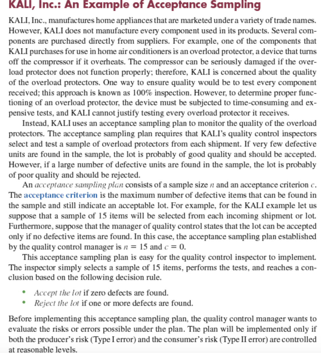 KALI, Inc.: An Example of Acceptance Sampling
KALI, Inc., manufactures home appliances that are marketed under a variety of trade names.
However, KALI does not manufacture every component used in its products. Several com-
ponents are purchased directly from suppliers. For example, one of the components that
KALI purchases for use in home air conditioners is an overload protector, a device that turns
off the compressor if it overheats. The compressor can be seriously damaged if the over-
load protector does not function properly; therefore, KALI is concerned about the quality
of the overload protectors. One way to ensure quality would be to test every component
received; this approach is known as 100% inspection. However, to determine proper func-
tioning of an overload protector, the device must be subjected to time-consuming and ex-
pensive tests, and KALI cannot justify testing every overload protector it receives.
Instead, KALI uses an acceptance sampling plan to monitor the quality of the overload
protectors. The acceptance sampling plan requires that KALI's quality control inspectors
select and test a sample of overload protectors from each shipment. If very few defective
units are found in the sample, the lot is probably of good quality and should be accepted.
However, if a large number of defective units are found in the sample, the lot is probably
of poor quality and should be rejected.
An acceptance sampling plan consists of a sample size n and an acceptance criterion c.
The acceptance criterion is the maximum number of defective items that can be found in
the sample and still indicate an acceptable lot. For example, for the KALI example let us
suppose that a sample of 15 items will be selected from each incoming shipment or lot.
Furthermore, suppose that the manager of quality control states that the lot can be accepted
only if no defective items are found. In this case, the acceptance sampling plan established
by the quality control manager is n = 15 and c = 0.
This acceptance sampling plan is easy for the quality control inspector to implement.
The inspector simply selects a sample of 15 items, performs the tests, and reaches a con-
clusion based on the following decision rule.
Accept the lot if zero defects are found.
Reject the lot if one or more defects are found.
Before implementing this acceptance sampling plan, the quality control manager wants to
evaluate the risks or errors possible under the plan. The plan will be implemented only if
both the producer's risk (Type I error) and the consumer's risk (Type II error) are controlled
at reasonable levels.
