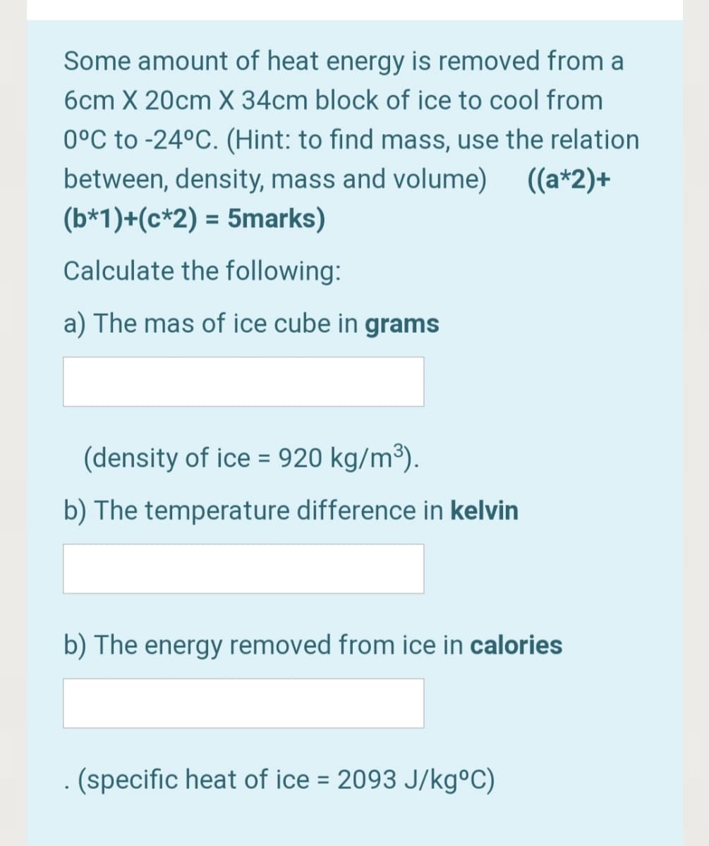 Some amount of heat energy is removed from a
6cm X 20cm X 34cm block of ice to cool from
0°C to -24°C. (Hint: to find mass, use the relation
between, density, mass and volume) (a*2)+
(b*1)+(c*2) = 5marks)
Calculate the following:
a) The mas of ice cube in grams
(density of ice = 920 kg/m³).
b) The temperature difference in kelvin
b) The energy removed from ice in calories
. (specific heat of ice = 2093 J/kg°C)
