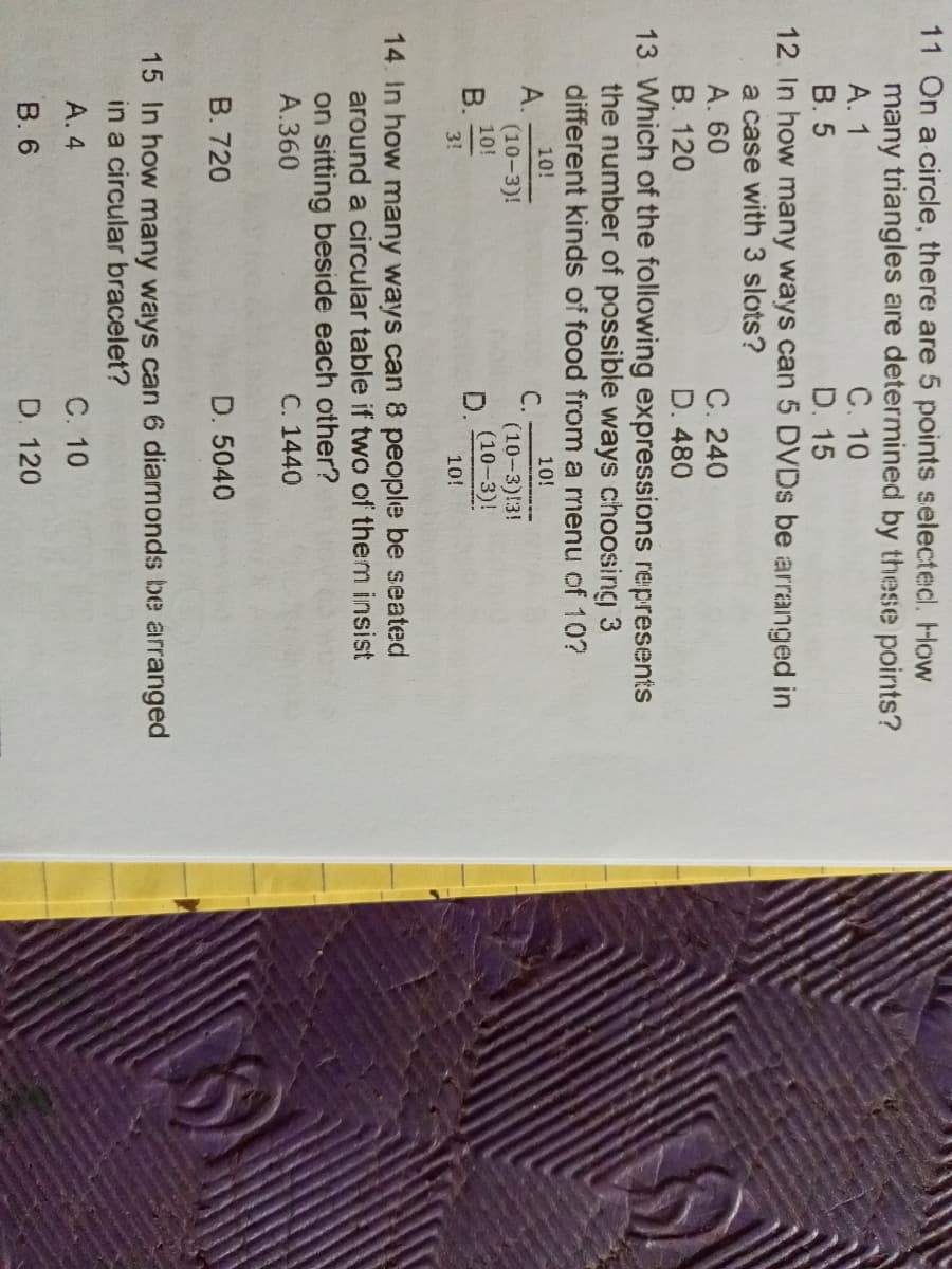 11 On a circle, there are 5 points selected. How
many triangles are determined by these points?
A. 1
C. 10
B. 5
D. 15
12. In how many ways can 5 DVDs be arranged in
a case with 3 slots?
A. 60
C. 240
B. 120
D. 480
13. Which of the following expressions represents
the number of possible ways choosing 3
different kinds of food from a menu of 10?
10!
10!
A.
C.
(10-3)!
10!
(10-3):3!
(10-3)!
B.
3!
10!
14. In how many ways can 8 people be seated
around a circular table if two of them insist
on sitting beside each other?
A.360
C. 1440
B. 720
D. 5040
15 In how many ways can 6 diamonds be arranged
in a circular bracelet?
C. 10
A. 4
B. 6
D. 120