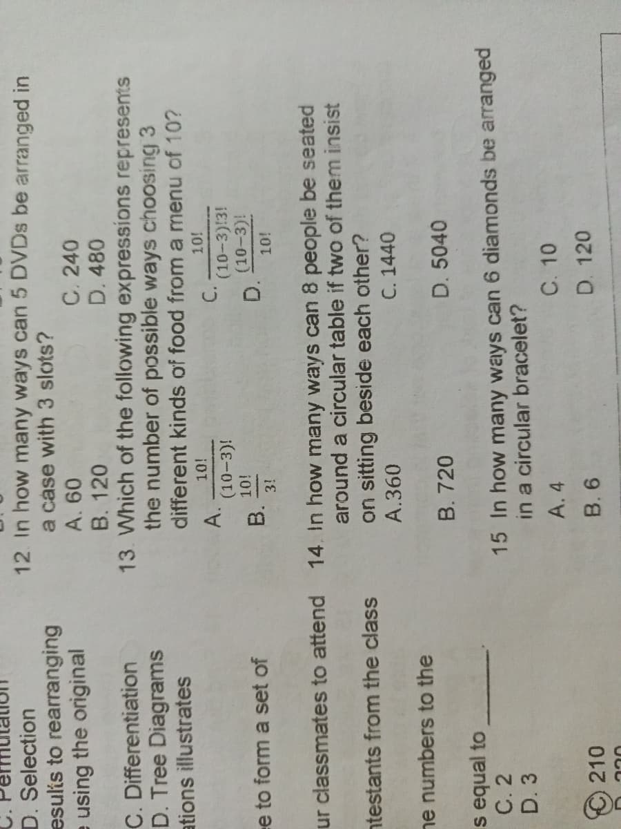 D. Selection
esults to rearranging
e using the original
12. In how many ways can 5 DVDs be arranged in
a case with 3 slots?
A. 60
C. 240
B. 120
D. 480
C. Differentiation
D. Tree Diagrams
ations illustrates
13. Which of the following expressions represents
the number of possible ways choosing 3
different kinds of food from a menu of 10?
10!
10!
A.
C.
(10-3)!
(10-3):3!
10!
(10-3)!
e to form a set of
B.
D.
3!
10!
ur classmates to attend 14. In how many ways can 8 people be seated
ntestants from the class
around a circular table if two of them insist
on sitting beside each other?
A.360
C. 1440
ne numbers to the
B. 720
D. 5040
s equal to
C. 2
15 In how many ways can 6 diamonds be arranged
in a circular bracelet?
D. 3
A. 4
C. 10
D. 120
210
B. 6