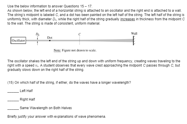 Use the below information to answer Questions 15 – 17.
As shown below, the left end of a horizontal string is attached to an oscillator and the right end is attached to a wall.
The string's midpoint is labeled C, and a dot has been painted on the left half of the string. The left half of the string is
uniformly thick, with diameter Do, while the right half of the string gradually increases in thickness from the midpoint C
to the wall. The string is made of consistent, uniform material.
Wall
Do
Dot
Oscillator
Note: Figure not drawn to scale.
The oscillator shakes the left end of the string up and down with uniform frequency, creating waves traveling to the
right with a speed Vo. A student observes that every wave crest approaching the midpoint C passes through C, but
gradually slows down on the right half of the string.
(15) On which half of the string, if either, do the waves have a longer wavelength?
Left Half
Right Half
Same Wavelength on Both Halves
Briefly justify your answer with explanations of wave phenomena.
