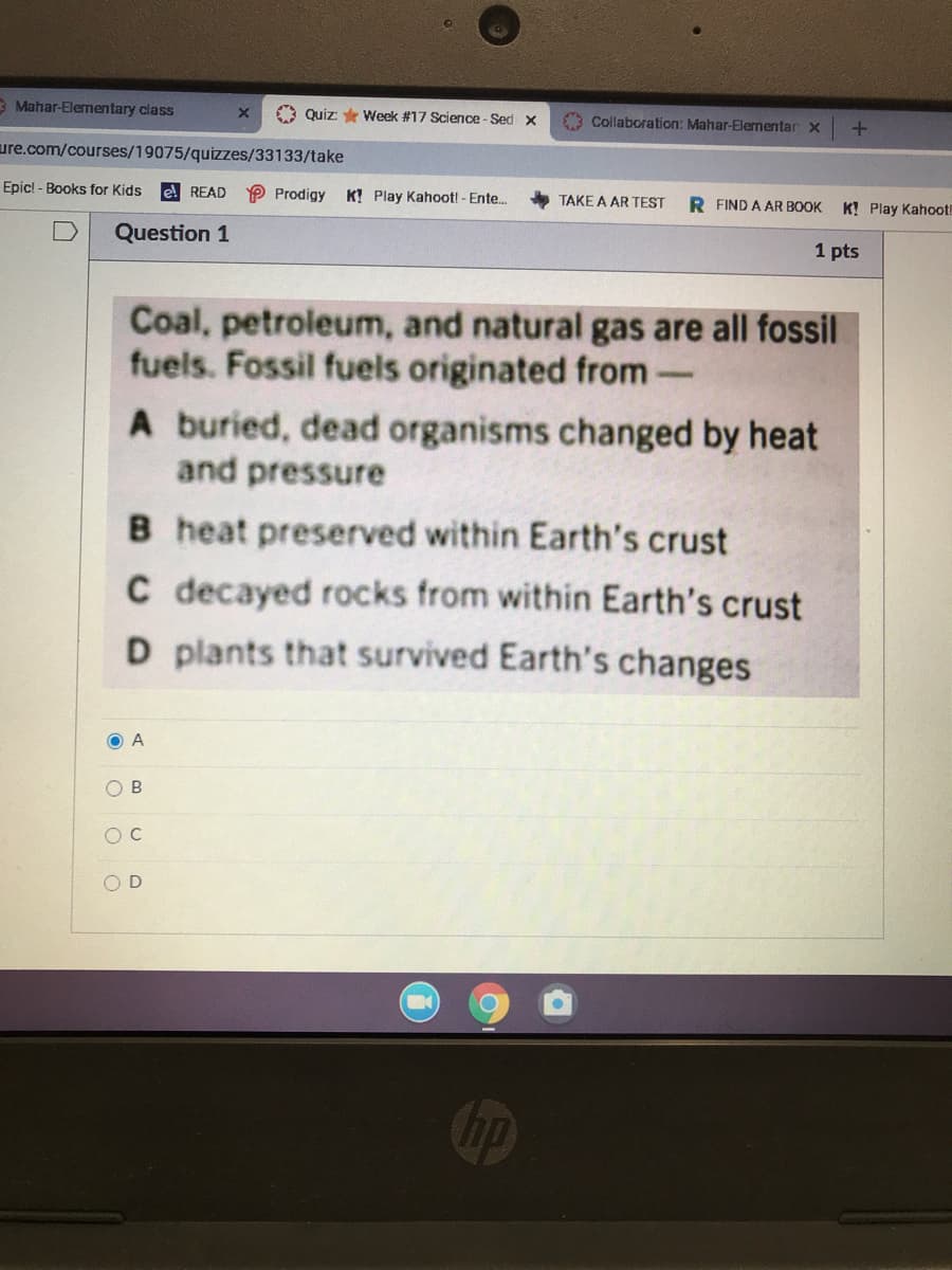 3 Mahar-Elementary class
O Quiz: * Week #17 Science - Sed x
Collaboration: Mahar-Elementar x
ure.com/courses/19075/quizzes/33133/take
Epic! - Books for Kids
e READ
P Prodigy
K! Play Kahoot! - Ente.
TAKE A AR TEST
R FIND A AR BOOK
K! Play Kahoot!
Question 1
1 pts
Coal, petroleum, and natural gas are all fossil
fuels. Fossil fuels originated from
A buried, dead organisms changed by heat
and pressure
B heat preserved within Earth's crust
C decayed rocks from within Earth's crust
D plants that survived Earth's changes
O A
O B
O D
Chp
