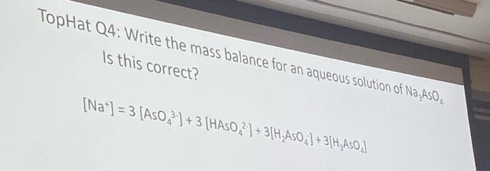 TopHat Q4: Write the mass balance for an aqueous solution of Na, AsO
Is this correct?
[Na] =3 [AsO] +3 [HASO2] +3[H₂AsO] +3[H₂AsO]