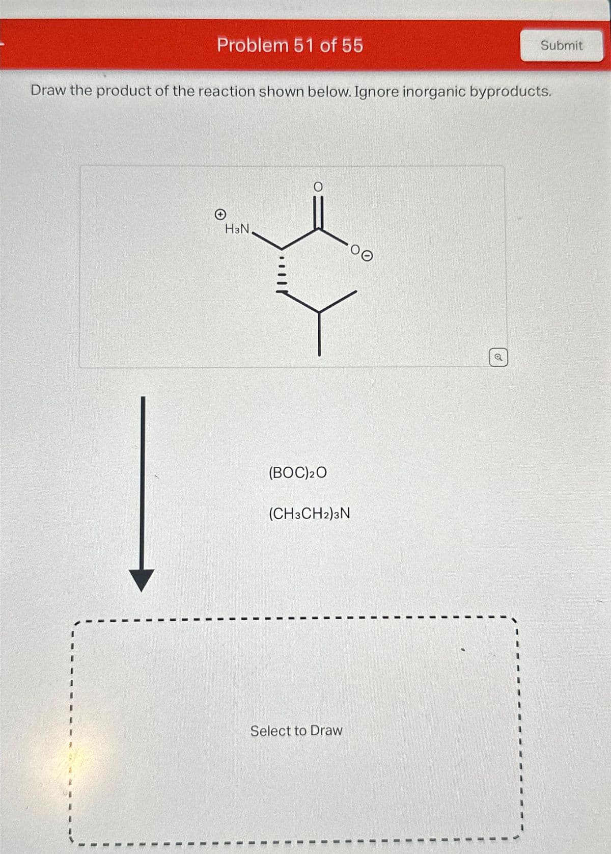 Problem 51 of 55
Draw the product of the reaction shown below. Ignore inorganic byproducts.
H3N.
(BOC) 20
(CH3CH2)3N
Select to Draw
Submit
o