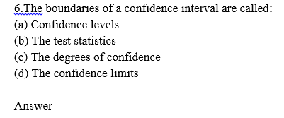 6.The boundaries of a confidence interval are called:
(a) Confidence levels
(b) The test statistics
(c) The degrees of confidence
(d) The confidence limits
Answer=
