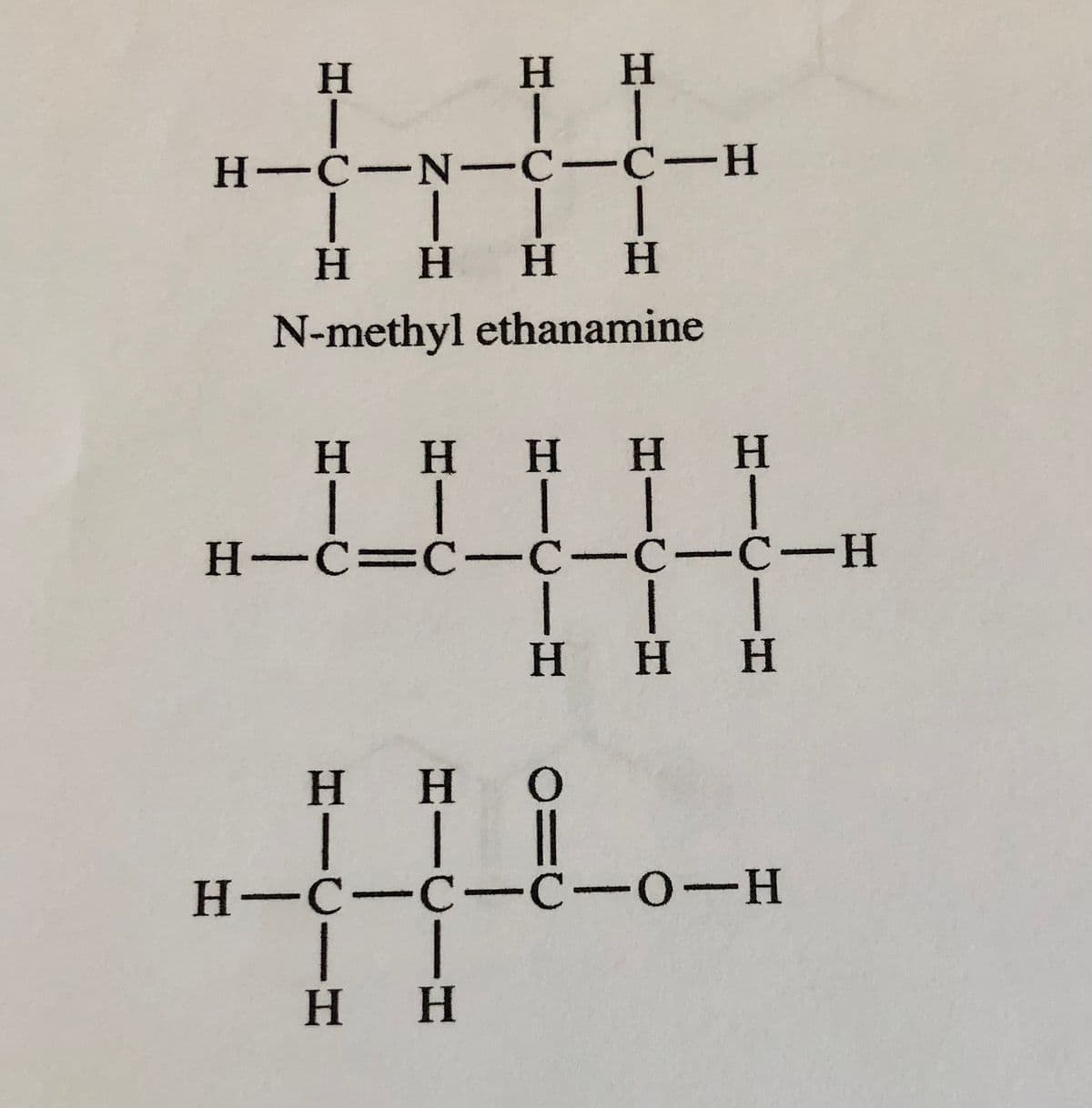 Η
|
Η Η
| |
H-C-N-C-C-H
| | |
Η Η Η
Η
|
Η
N-methyl ethanamine
Η Η Η Η Η
|||||
H=C=C-C-C-C-H
| | |
Η Η Η
Η Η Ο
H-C-C-C-0-H
| |
Η Η