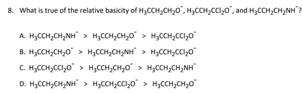 8. What is true of the relative basicity of H₂CCH₂CH₂O, H₂CCH₂CCl₂O, and H₂CCH₂CH₂NH?
A. H₂CCH₂CH₂NH > H₂CCH₂CH₂O > H₂CCH₂CCl₂O
B. H₂CCH₂CH₂O > H³CCH₂CH₂NH¯ > H³CCH₂CCl₂¯¯
C. H₂CCH₂CCl₂O > H³CCH₂CH₂O¯ > H³CCH₂CH₂NH
D. H₂CCH₂CH₂NH > H₂CCH₂CCl₂O > H₂CCH₂CH₂O
