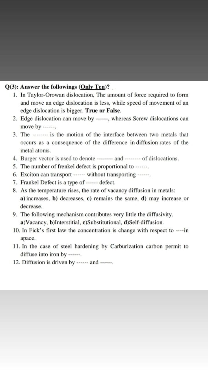 Q(3): Answer the followings (Only Ten)?
1. In Taylor-Orowan dislocation, The amount of force required to form
and move an edge dislocation is less, while speed of movement of an
edge dislocation is bigger. True or False.
2. Edge dislocation can move by -----, whereas Screw dislocations can
move by ------.
3. The -------- is the motion of the interface between two metals that
occurs as a consequence of the difference in diffusion rates of the
metal atoms.
4. Burger vector is used to denote ------- and -------- of dislocations.
5. The number of frenkel defect is proportional to ---.
6. Exciton can transport - without transporting
7. Frankel Defect is a type of -- defect.
8. As the temperature rises, the rate of vacancy diffusion in metals:
a) increases, b) decreases, c) remains the same, d) may increase or
decrease.
9. The following mechanism contributes very little the diffusivity.
a)Vacancy, b)Interstitial, c)Substitutional, d)Self-diffusion.
10. In Fick's first law the concentration is change with respect to ----in
арасе.
11. In the case of steel hardening by Carburization carbon permit to
diffuse into iron by --
12. Diffusion is driven by ------ and ------.

