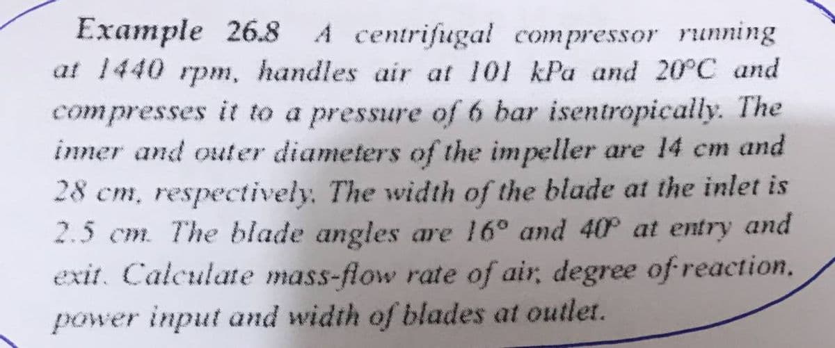 Example 26.8 A centrifugal compressor running
at 1440 rpm, handles air at 101 kPa and 20°C and
compresses it to a pressure of 6 bar isentropically. The
inner and outer diameters of the impeller are 14 cm and
28 cm, respectively. The width of the blade at the inlet is
2.5 cm. The blade angles are 16° and 40 at entry and
exit. Calculate mass-flow rate of air, degree of reaction,
power input and width of blades at outlet.
