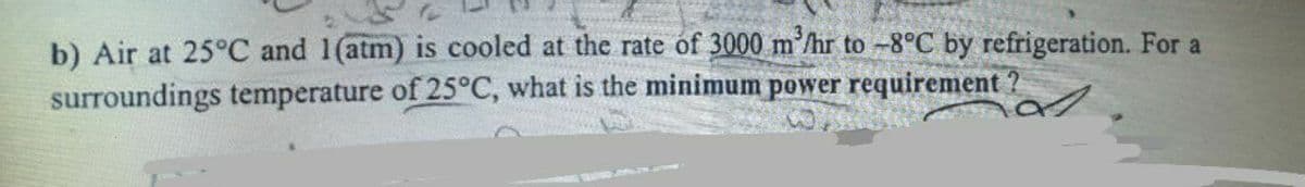 b) Air at 25°C and 1(atm) is cooled at the rate of 3000 m³/hr to -8°C by refrigeration. For a
surroundings temperature of 25°C, what is the minimum power requirement ?