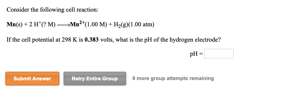 Consider the following cell reaction:
Mn(s) + 2 H*(? M) Mn2*(1.00 M) + H2(g)(1.00 atm)
If the cell potential at 298 K is 0.383 volts, what is the pH of the hydrogen electrode?
pH =
Submit Answer
Retry Entire Group
9 more group attempts remaining
