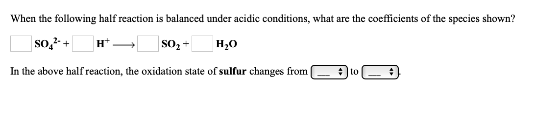 When the following half reaction is balanced under acidic conditions, what are the coefficients of the species shown?
so,2- +
SO2 +
H20
In the above half reaction, the oxidation state of sulfur changes from
+ to
