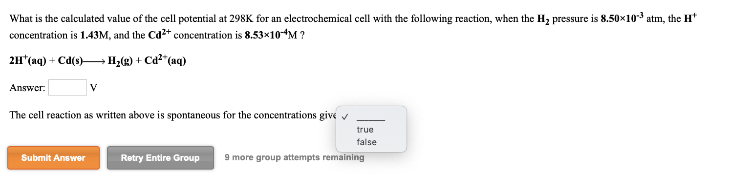 What is the calculated value of the cell potential at 298K for an electrochemical cell with the following reaction, when the H2 pressure is 8.50×10-3 atm, the H*
concentration is 1.43M, and the Cd2+ concentration is 8.53×10-4M ?
2H*(aq) + Cd(s) → H,(g) + Cd²+(aq)
Answer:
The cell reaction as written above is spontaneous for the concentrations give v
true
false
Submit Answer
Retry Entire Group
9 more group attempts remaining
