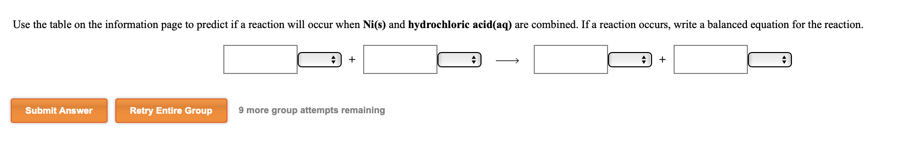 Use the table on the information page to predict if a reaction will occur when Ni(s) and hydrochloric acid(aq) are combined. If a reaction occurs, write a balanced equation for the reaction.
Submit Answer
Retry Entire Group
9 more group attempts remaining
