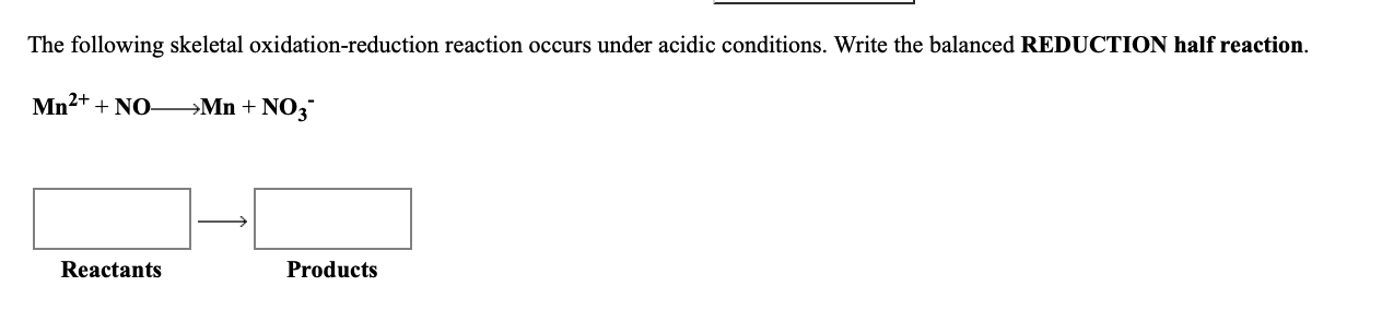 The following skeletal oxidation-reduction reaction occurs under acidic conditions. Write the balanced REDUCTION half reaction.
Mn2+ + NO-
→Mn + NO3
Products
Reactants
