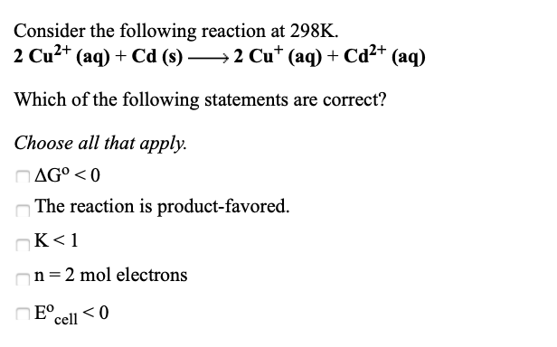 Consider the following reaction at 298K.
2 Cu2+ (aq) + Cd (s) →2 Cu* (aq) + Cd²+ (aq)
Which of the following statements are correct?
Choose all that apply.
AG° < 0
The reaction is product-favored.
K<1
n = 2 mol electrons
B ם
cell

