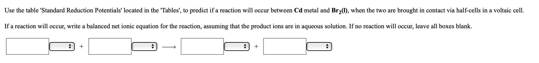 Use the table 'Standard Reduction Potentials' located in the 'Tables', to predict if a reaction will occur between Cd metal and Br,1), when the two are brought in contact via half-cells in a voltaic cell.
If a reaction will occur, write a balanced net ionic equation for the reaction, assuming that the product ions are in aqueous solution. If no reaction will occur, leave all boxes blank.
