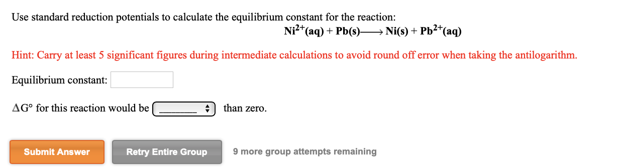 Use standard reduction potentials to calculate the equilibrium constant for the reaction:
Ni²*(aq) + Pb(s)→ Ni(s) + Pb2*(aq)
Hint: Carry at least 5 significant figures during intermediate calculations to avoid round off error when taking the antilogarithm.
Equilibrium constant:
AG° for this reaction would be
than zero.
Submit Answer
Retry Entire Group
9 more group attempts remaining
