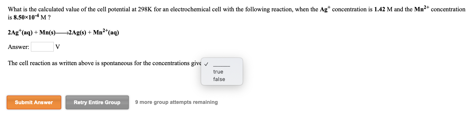 What is the calculated value of the cell potential at 298K for an electrochemical cell with the following reaction, when the Ag* concentration is 1.42 M and the Mn2+ concentration
is 8.50x10-4 M ?
2Ag*(aq) + Mn(s)-
→2Ag(s) + Mn²*(aq)
Answer:
The cell reaction as written above is spontaneous for the concentrations give v
true
false
Submit Answer
Retry Entire Group
9 more group attempts remaining
