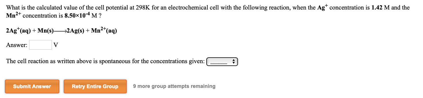 What is the calculated value of the cell potential at 298K for an electrochemical cell with the following reaction, when the Ag* concentration is 1.42 M and the
Mn2+ concentration is 8.50x10-4 M ?
2Ag*(aq) + Mn(s)-
→2Ag(s) + Mn²+(aq)
Answer:
The cell reaction as written above is spontaneous for the concentrations given:
Submit Answer
Retry Entire Group
9 more group attempts remaining
