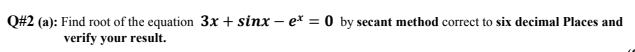 Q#2 (a): Find root of the equation 3x + sinx – ex = 0 by secant method correct to six decimal Places and
verify your result.
