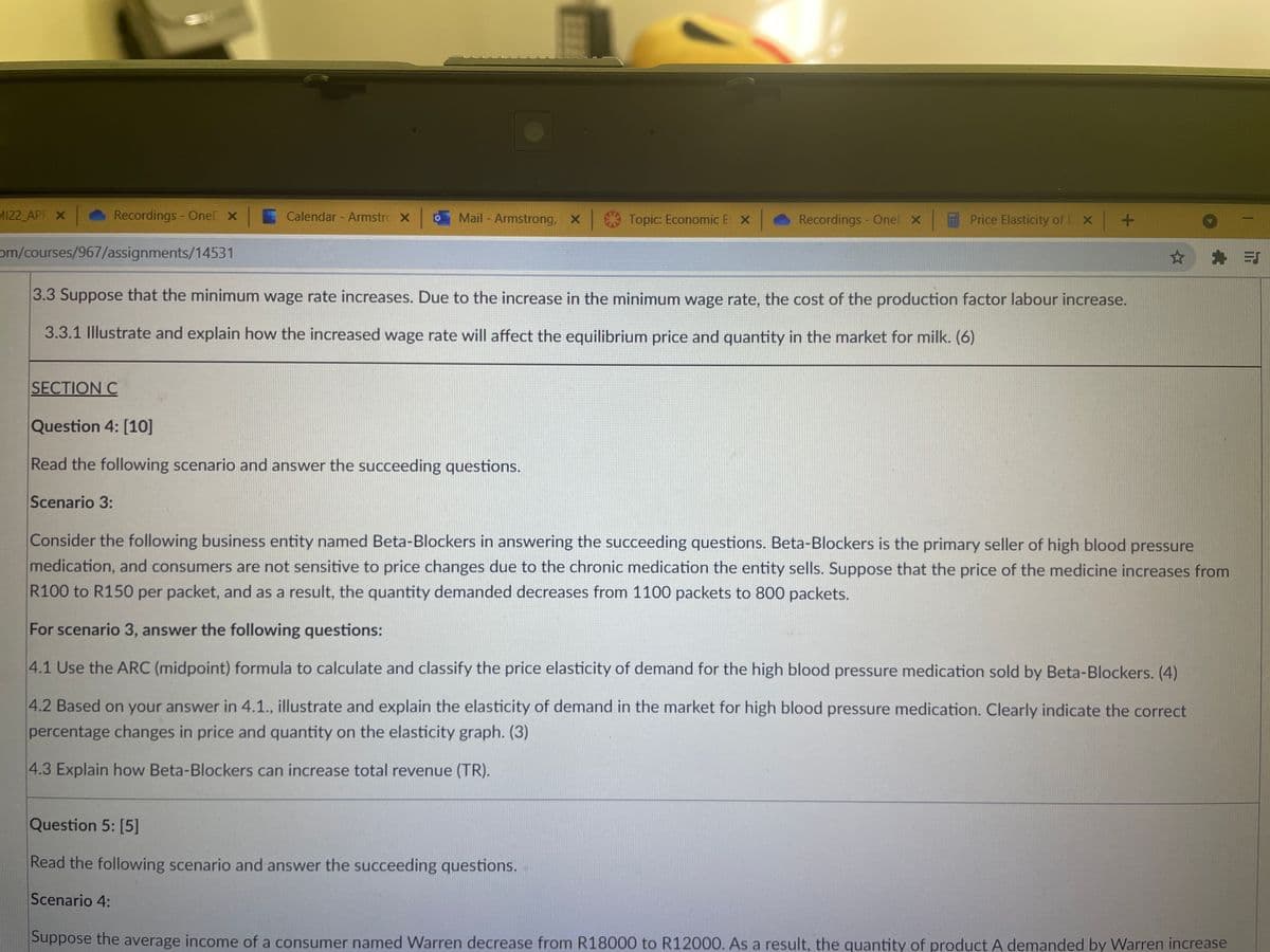 MI22 APF X
Recordings - OneD x
Calendar - Armstro X
Mail - Armstrong, x Topic: Economic E X
Recordings - Onel X
Price Elasticity of D x +
om/courses/967/assignments/14531
3.3 Suppose that the minimum wage rate increases. Due to the increase in the minimum wage rate, the cost of the production factor labour increase.
3.3.1 Illustrate and explain how the increased wage rate will affect the equilibrium price and quantity in the market for milk. (6)
SECTION C
Question 4: [10]
Read the following scenario and answer the succeeding questions.
Scenario 3:
Consider the following business entity named Beta-Blockers in answering the succeeding questions. Beta-Blockers is the primary seller of high blood pressure
medication, and consumers are not sensitive to price changes due to the chronic medication the entity sells. Suppose that the price of the medicine increases from
R100 to R150 per packet, and as a result, the quantity demanded decreases from 1100 packets to 800 packets.
For scenario 3, answer the following questions:
4.1 Use the ARC (midpoint) formula to calculate and classify the price elasticity of demand for the high blood pressure medication sold by Beta-Blockers. (4)
4.2 Based on your answer in 4.1., illustrate and explain the elasticity of demand in the market for high blood pressure medication. Clearly indicate the correct
percentage changes in price and quantity on the elasticity graph. (3)
4.3 Explain how Beta-Blockers can increase total revenue (TR).
Question 5: [5]
Read the following scenario and answer the succeeding questions.
Scenario 4:
Suppose the average income of a consumer named Warren decrease from R18000 to R12000. As a result, the quantity of product A demanded by Warren increase
