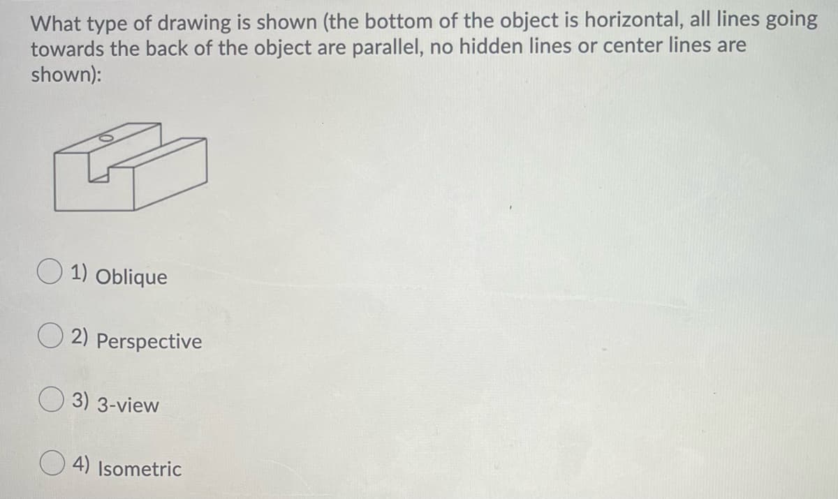 What type of drawing is shown (the bottom of the object is horizontal, all lines going
towards the back of the object are parallel, no hidden lines or center lines are
shown):
O 1) Oblique
O 2) Perspective
3) 3-view
O 4) Isometric
