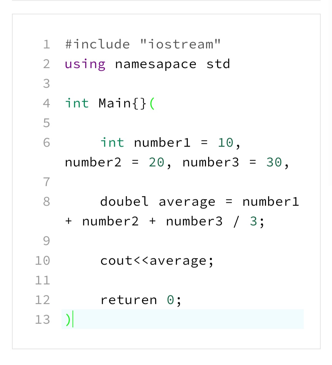 1 #include "jostream"
2 using namesapace std
3
4
int Main{}(
6
int numberl = 10,
number2 = 20, number3 = 30,
%3D
7
8
doubel average
= numberl
%3D
+ number2 + number3 / 3;
9.
10
cout<<average;
11
12
returen 0;
13 )|
