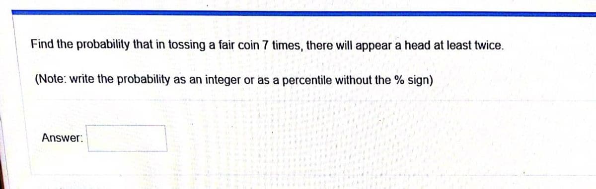 Find the probability that in tossing a fair coin 7 times, there will appear a head at least twice.
(Note: write the probability as an integer or as a percentile without the % sign)
Answer:
