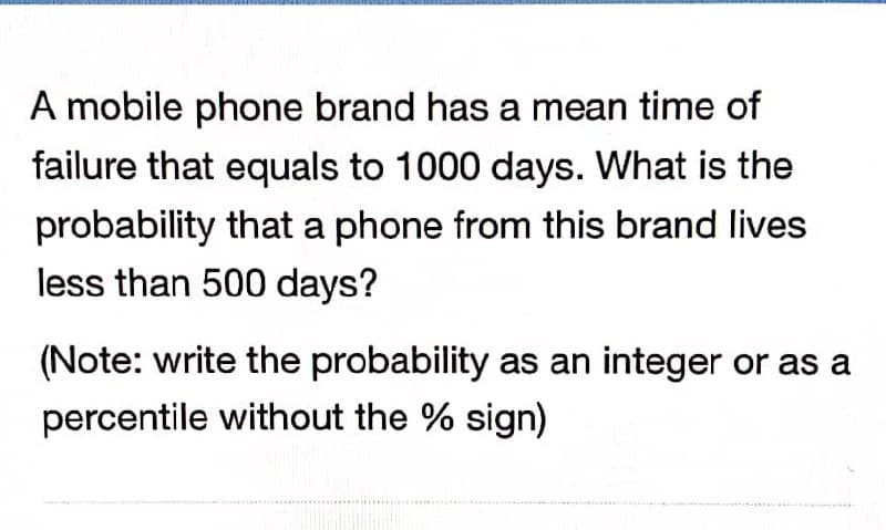 A mobile phone brand has a mean time of
failure that equals to 1000 days. What is the
probability that a phone from this brand lives
less than 500 days?
(Note: write the probability as an integer or as a
percentile without the % sign)
