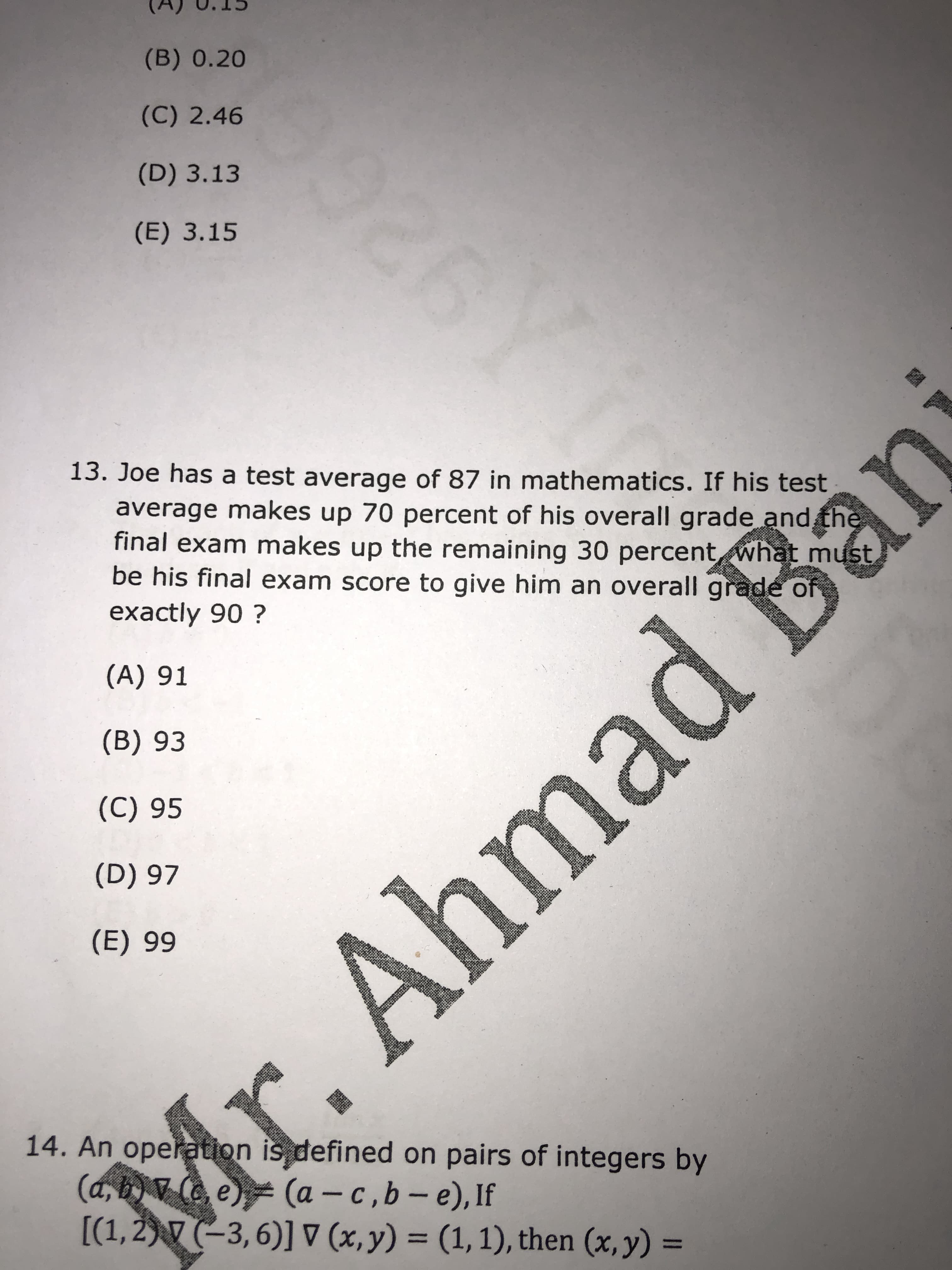 13. Joe has a test average of 87 in mathematics. If his test
average makes up 70 percent of his overall grade and the
final exam makes up the remaining 30 percent what must
be his final exam score to give him an overall grade of
exactly 90 ?

