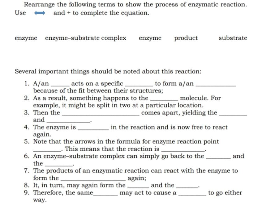 Rearrange the following terms to show the process of enzymatic reaction.
Use
and + to complete the equation.
enzyme enzyme-substrate complex
enzyme
product
substrate
Several important things should be noted about this reaction:
1. A/an
because of the fit between their structures;
2. As a result, something happens to the
example, it might be split in two at a particular location.
3. Then the
and
4. The enzyme is
again.
5. Note that the arrows in the formula for enzyme reaction point
acts on a specific
to form a/an
molecule. For
comes apart, yielding the
in the reaction and is now free to react
_- This means that the reaction is
6. An enzyme-substrate complex can simply go back to the
the
7. The products of an enzymatic reaction can react with the enzyme to
form the
and
again;
8. It, in turn, may again form the
9. Therefore, the same.
and the
may act to cause a
to go either
way.
