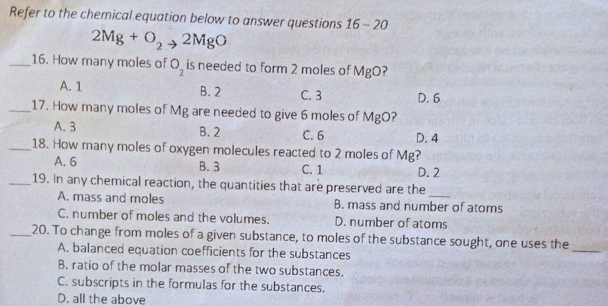 Refer to the chemical.equation below to answer questions 16- 20
2Mg + O, →
2MgO
16. How many moles of O is needed to form 2 moles of MgO?
2.
А. 1
В. 2
С. 3
D. 6
17. How many moles of Mg are needed to give 6 moles of MgO?
В. 2
18. How many moles of oxygen molecules reacted to 2 moles of Mg?
В. 3
19. In any chemical reaction, the quantities that are preserved are the
A. 3
С.6
D. 4
A. 6
С. 1
D. 2
A. mass and moles
C. number of moles and the volumes.
20. To change from moles of a given substance, to moles of the substance sought, one uses the
A. balanced equation coefficients for the substances
B. ratio of the molar masses of the two substances.
B. mass and number of atoms
D. number of atoms
C. subscripts in the formulas for the substances.
D. all the above
