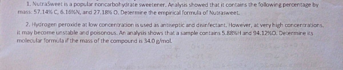 1. NutraSweet is a popular noncarbohydrate sweetener. Analysis showed that it contains the following percentage by
mass: 57.14% C, 6.16%N, and 27.18% O. Determine the empirical formula of Nutrasweet.
2. Hydrogen peroxide at low concentration is used as antiseptic and disinfectant. However, at very high concentrations.
it may
become unstable and poisonous. An analysis shows that a sample contains 5.88%H and 94.12%O. Determine its
molecular formula if the mass of the compound is 34.0 g/mol.
