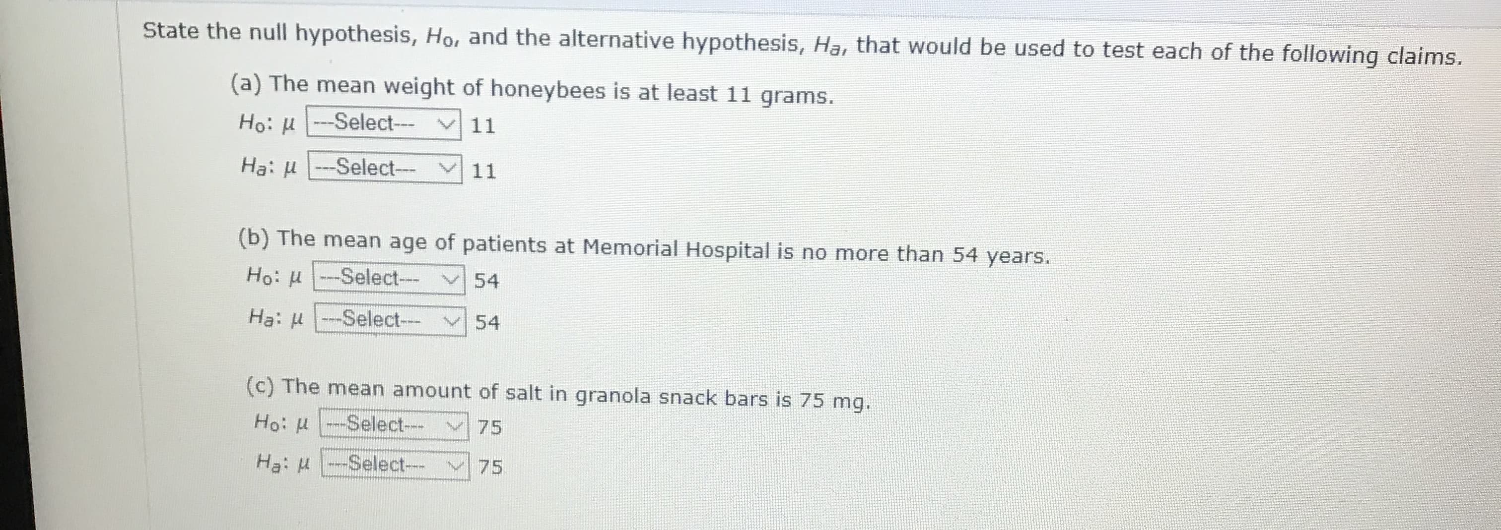 State the null hypothesis, Ho, and the alternative hypothesis, Ha, that would be used to test each of the following claims.
(a) The mean weight of honeybees is at least 11 grams.
Ho: u-Select---
11
Ha: u -Select---
11
(b) The mean age of patients at Memorial Hospital is no more than 54 years.
Ho: u ---Select--
54
Ha: u --Select---
54
(c) The mean amount of salt in granola snack bars is 75 mg.
Ho: u -Select---
V75
Ha: M
-Select-- v75
