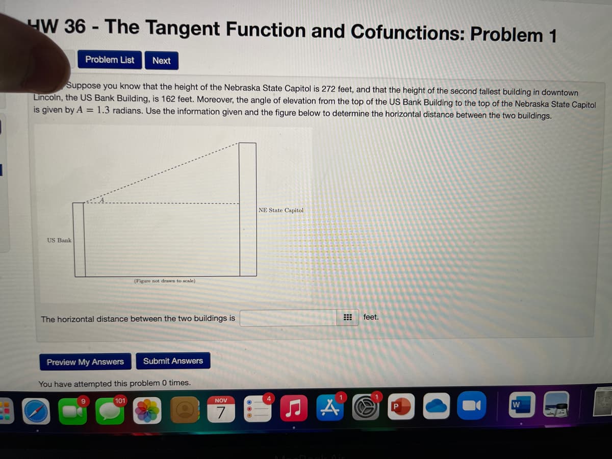 HW 36 - The Tangent Function and Cofunctions: Problem 1
Problem List
Next
Suppose you know that the height of the Nebraska State Capitol is 272 feet, and that the height of the second tallest building in downtown
Lincoln, the US Bank Building, is 162 feet. Moreover, the angle of elevation from the top of the US Bank Building to the top of the Nebraska State Capitol
is given by A = 1.3 radians. Use the information given and the figure below to determine the horizontal distance between the two buildings.
NE State Capitol
US Bank
(Figure not drawn to scale)
The horizontal distance between the two buildings is
feet.
Preview My Answers
Submit Answers
You have attempted this problem 0 times.
4
101
NOV
