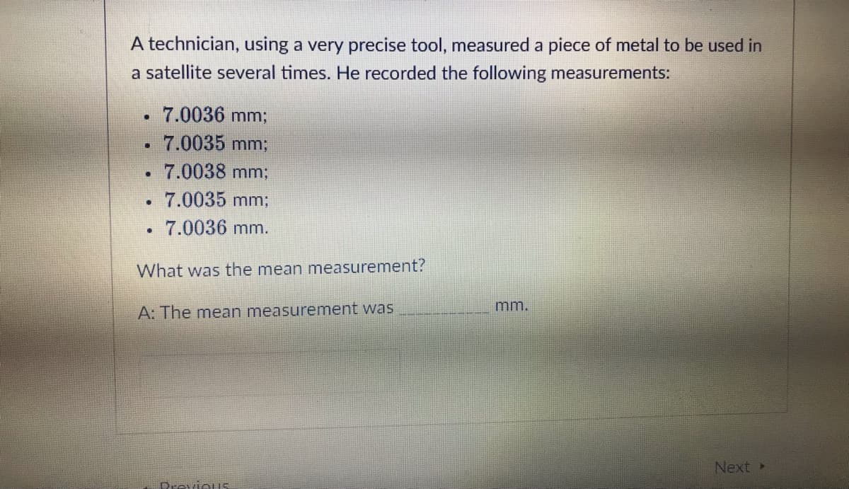 A technician, using a very precise tool, measured a piece of metal to be used in
a satellite several times. He recorded the following measurements:
7.0036 mm;
7.0035 mm;
7.0038 mm;
7.0035 mm;
7.0036 mm.
What was the mean measurement?
.
●
·
n
A: The mean measurement was
Previous
mm.
Next >