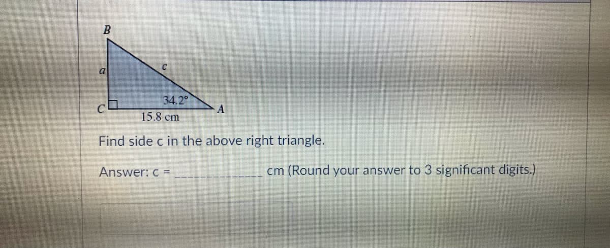 B
a
C
34.2⁰
A
15.8 cm
Find side c in the above right triangle.
Answer: c =
cm (Round your answer to 3 significant digits.)