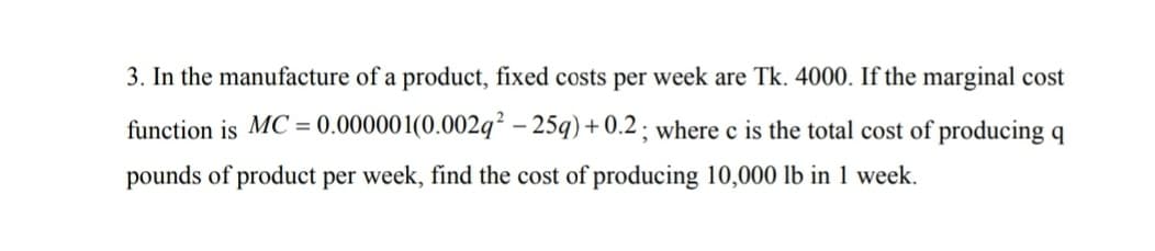 3. In the manufacture of a product, fixed costs per week are Tk. 4000. If the marginal cost
function is MC = 0.000001(0.002q² – 25q) + 0.2 ; where c is the total cost of producing q
%3D
pounds of product per week, find the cost of producing 10,000 lb in 1 week.
