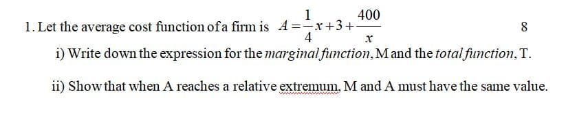 1
400
1. Let the average cost function ofa firm is A =-x+3+
4
i) Write down the expression for the marginal function, Mand the total function, T.
ii) Show that when A reaches a relative extremum. M and A must have the same value.
