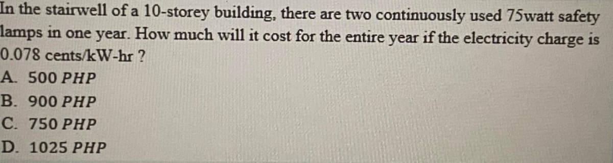 In the stairwell of a 10-storey building, there are two continuously used 75watt safety
lamps in one year. How much will it cost for the entire year if the electricity charge is
0.078 cents/kW-hr ?
А. 500 РHP
В. 900 РHР
С. 750 РHP
D. 1025 PHP
