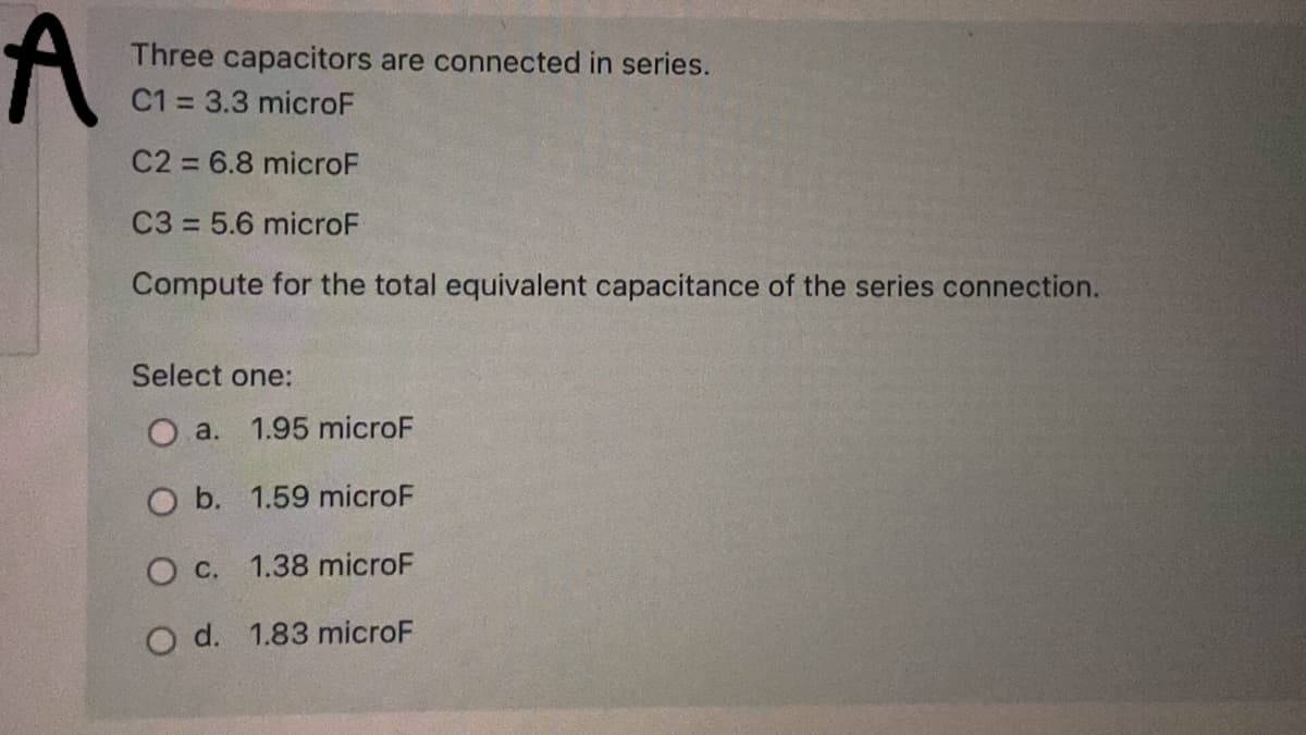 Three capacitors are connected in series.
C1 = 3.3 microF
C2 = 6.8 microF
C3 = 5.6 microF
Compute for the total equivalent capacitance of the series connection.
Select one:
O a.
1.95 microF
O b. 1.59 microF
О с.
1.38 microF
O d. 1.83 microF
