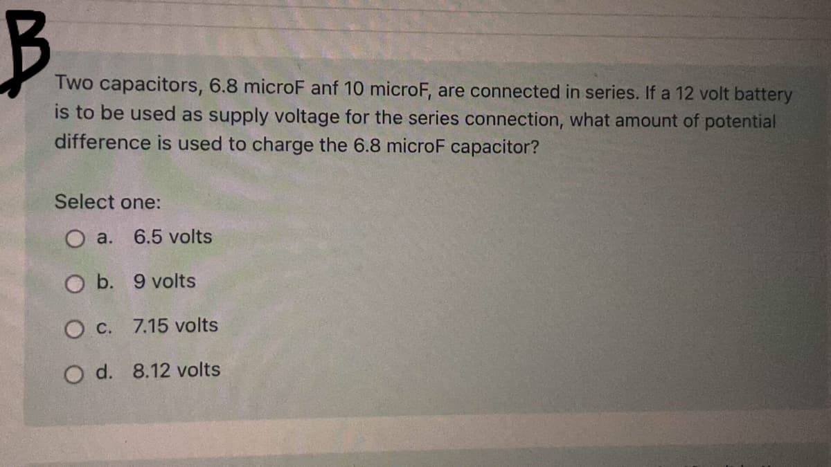 Two capacitors, 6.8 microF anf 10 microF, are connected in series. If a 12 volt battery
is to be used as supply voltage for the series connection, what amount of potential
difference is used to charge the 6.8 microF capacitor?
Select one:
O a.
6.5 volts
O b. 9 volts
O C. 7.15 volts
O d. 8.12 volts

