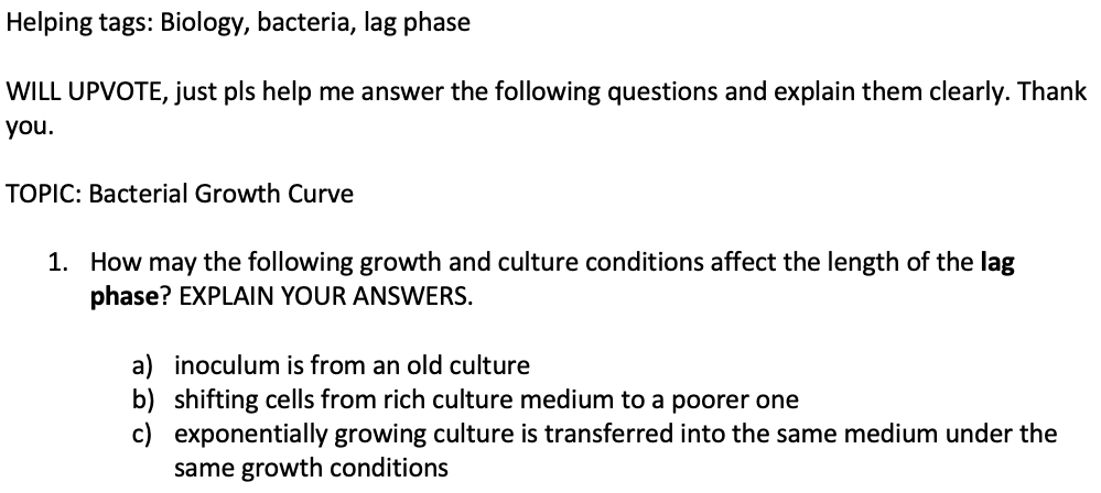Helping tags: Biology, bacteria, lag phase
WILL UPVOTE, just pls help me answer the following questions and explain them clearly. Thank
you.
TOPIC: Bacterial Growth Curve
1. How may the following growth and culture conditions affect the length of the lag
phase? EXPLAIN YOUR ANSWERS.
a) inoculum is from an old culture
b) shifting cells from rich culture medium to a poorer one
c) exponentially growing culture is transferred into the same medium under the
same growth conditions

